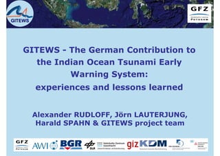 GITEWS




   GITEWS - The German Contribution to
      the Indian Ocean Tsunami Early
             Warning System:
         experiences and lessons learned


         Alexander RUDLOFF, Jörn LAUTERJUNG,
          Harald SPAHN & GITEWS project t
          H   ld                    j t team
 