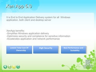 Xen App 5.0 Lowest Total Cost Of Ownership Best Performance and Scalability High Security It is End to End Application Delivery system for all  Windows application, both client and desktop server XenApp benefits:  -Simplifies Windows application delivery  -Optimizes security and compliance for sensitive information  -Accelerates application and network performance  