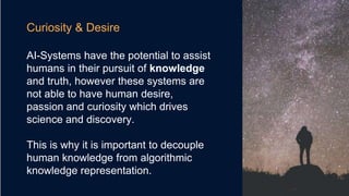 Curiosity & Desire
AI-Systems have the potential to assist
humans in their pursuit of knowledge
and truth, however these systems are
not able to have human desire,
passion and curiosity which drives
science and discovery.
This is why it is important to decouple
human knowledge from algorithmic
knowledge representation.
 