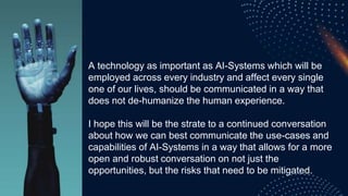 A technology as important as AI-Systems which will be
employed across every industry and affect every single
one of our lives, should be communicated in a way that
does not de-humanize the human experience.
I hope this will be the strate to a continued conversation
about how we can best communicate the use-cases and
capabilities of AI-Systems in a way that allows for a more
open and robust conversation on not just the
opportunities, but the risks that need to be mitigated.
 