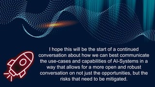 I hope this will be the start of a continued
conversation about how we can best communicate
the use-cases and capabilities of AI-Systems in a
way that allows for a more open and robust
conversation on not just the opportunities, but the
risks that need to be mitigated.
 