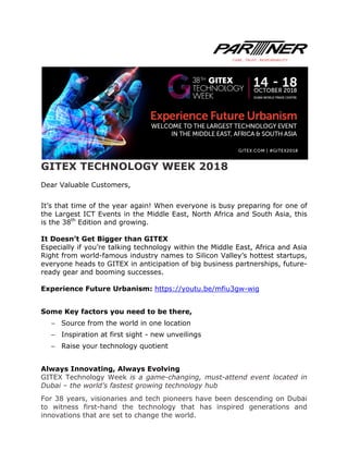 GITEX TECHNOLOGY WEEK 2018
Dear Valuable Customers,
It’s that time of the year again! When everyone is busy preparing for one of
the Largest ICT Events in the Middle East, North Africa and South Asia, this
is the 38th
Edition and growing.
It Doesn’t Get Bigger than GITEX
Especially if you’re talking technology within the Middle East, Africa and Asia
Right from world-famous industry names to Silicon Valley’s hottest startups,
everyone heads to GITEX in anticipation of big business partnerships, future-
ready gear and booming successes.
Experience Future Urbanism: https://youtu.be/mfiu3gw-wig
Some Key factors you need to be there,
− Source from the world in one location
− Inspiration at first sight - new unveilings
− Raise your technology quotient
Always Innovating, Always Evolving
GITEX Technology Week is a game-changing, must-attend event located in
Dubai – the world’s fastest growing technology hub
For 38 years, visionaries and tech pioneers have been descending on Dubai
to witness first-hand the technology that has inspired generations and
innovations that are set to change the world.
 
