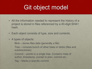 Git object model
• All the information needed to represent the history of a
project is stored in files referenced by a 40-digit SHA1
hash.
• Each object consists of type, size and contents.
• 4 types of objects
• Blob – stores files data (generally a file)
• Tree – consists bunch of other trees or blobs (files and
subdirectories)
• Commit – points to a single tree. Contains meta of
author, timestamp, pointer to prev. commit etc.
• Tag – Marks a specific commit
 