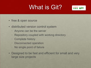 What is Git?
• free & open source
• distributed version control system
• Anyone can be the server
• Repository coupled with working directory
• Complete history
• Disconnected operation
• No single point of failure
• Designed to be fast and efficient for small and very
large size projects
 