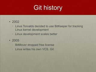 Git history
• 2002
• Linus Torvalds decided to use BitKeeper for tracking
Linux kernel development
• Linux development scales better
• 2005
• BitMover dropped free license
• Linus writes his own VCS, Git
 