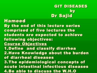 GIT DISEASES
                           by
                    Dr Sajid
Hameed
By the end of this lecture series
comprised of five lectures the
students are expected to achieve
following objectives:
Cour se Objectives
1.Define and classify diar rhea
2.Have Knowledge about the bur den
of diar rheal diseases
3.T he epidemiological concepts of
acute intestinal infectious diseases
4.Be able to discuss the W.H.O
 