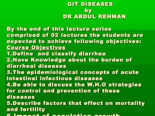 GIT DISEASES
by
DR ABDUL REHMAN
By the end of this lecture series
comprised of 02 lectur es the students ar e
expected to achieve following objectives:
Cour se Objectives
1.Define and classify diar rhea
2.Have Knowledge about the bur den of
diar rheal diseases
3.T he epidemiological concepts of acute
intestinal infectious diseases
4.Be able to discuss the W.H.O strate gies
for control and prevention of these
diseases
5.Describe factor s that ef fect on mor tality
and fer tility

 