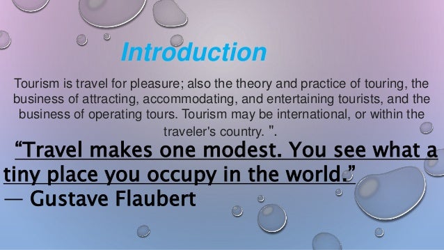 Tourism is travel for pleasure; also the theory and practice of touring, the
business of attracting, accommodating, and entertaining tourists, and the
business of operating tours. Tourism may be international, or within the
traveler's country. ".
“Travel makes one modest. You see what a
tiny place you occupy in the world.”
― Gustave Flaubert
Introduction
 