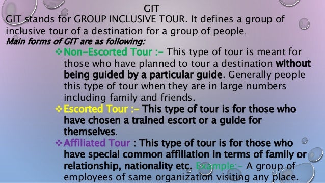 GIT
GIT stands for GROUP INCLUSIVE TOUR. It defines a group of
inclusive tour of a destination for a group of people.
Main forms of GIT are as following:
Non-Escorted Tour :- This type of tour is meant for
those who have planned to tour a destination without
being guided by a particular guide. Generally people
this type of tour when they are in large numbers
including family and friends.
Escorted Tour :- This type of tour is for those who
have chosen a trained escort or a guide for
themselves.
Affiliated Tour : This type of tour is for those who
have special common affiliation in terms of family or
relationship, nationality etc. Example:- A group of
employees of same organization visiting any place.
 
