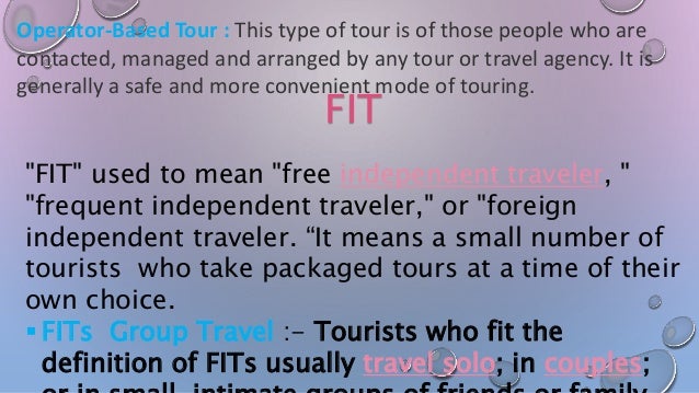 Operator-Based Tour : This type of tour is of those people who are
contacted, managed and arranged by any tour or travel agency. It is
generally a safe and more convenient mode of touring.
FIT
"FIT" used to mean "free independent traveler, "
"frequent independent traveler," or "foreign
independent traveler. “It means a small number of
tourists who take packaged tours at a time of their
own choice.
 FITs Group Travel :- Tourists who fit the
definition of FITs usually travel solo; in couples;
 