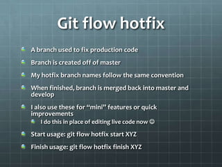 Git flow hotfixA branch used to fix production codeBranch is created off of masterMy hotfix branch names follow the same conventionWhen finished, branch is merged back into master and developI also use these for “mini” features or quick improvementsI do this in place of editing live code now  Start usage: git flow hotfix start XYZFinish usage: git flow hotfix finish XYZ