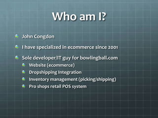 Who am I?John CongdonI have specialized in ecommerce since 2001Sole developer/IT guy for bowlingball.comWebsite (ecommerce)Dropshipping IntegrationInventory management (picking/shipping)Pro shops retail POS system