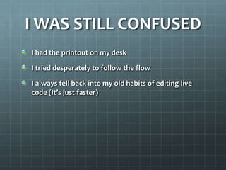 I WAS STILL CONFUSEDI had the printout on my deskI tried desperately to follow the flowI always fell back into my old habits of editing live code (It’s just faster)