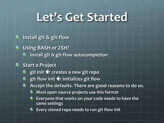 Let’s Get StartedInstall git& git-flowUsing BASH or ZSH?Install git& git-flow autocompletionStart a Projectgitinit creates a new git repogit flow init initializes git flowAccept the defaults. There are good reasons to do so.Most open source projects use this formatEveryone that works on your code needs to have the same settingsEvery cloned repo needs to run git flow init