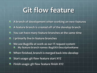 Git flow featureA branch of development when working on new featuresA feature branch is created off of the develop branchYou can have many feature branches at the same timeI primarily live in feature branchesWe use Bugzilla at work as our IT request systemMy feature branch names: BugXXX-DescriptiveNameWhen finished, branch is merged back into developStart usage: git flow feature start XYZFinish usage: git flow feature finish XYZ