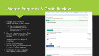 Merge Requests & Code Review
 Merge requests from
branches which are cloned
 Eg:- Merge request to
Template branch from
Development team on a
security issue fix
 Discuss merge requests. Side
by side diff is available for
review
 Suggest/Accept/Reject
changes
 Once click merge is
available from frontend itself
if branch is fast-forward
 Emails on merge requests
and up on completions
 