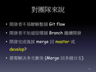 對團隊來說
• 開發者不易瞭解整個 Git flow
• 開發者不知道從哪個 Branch 繼續開發
• 開發完成後該 merge 回 master 或
develop?
• 需要解決多次衝突 (Merge 回多個分支)
13
 
