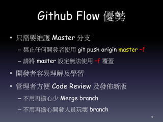 Github Flow 優勢
• 只需要維護 Master 分支
– 禁止任何開發者使用 git push origin master –f
– 請將 master 設定無法使用 –f 覆蓋
• 開發者容易理解及學習
• 管理者方便 Code Review 及發佈新版
– 不用再擔心少 Merge branch
– 不用再擔心開發人員玩壞 branch
19
 