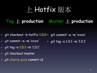 上 Hotfix 版本
Tag 上 production
• git checkout –b hotfix 1.0.0
• git commit –a –m ‘xxxx’
• git tag –a 1.0.1 –m ‘1.0.1’
• git checkout master
• git cherry-pick commit-id
Master 上 production
• git commit –a –m ‘xxxx’
• git tag –a 1.0.1 –m ‘1.0.1’
23
 