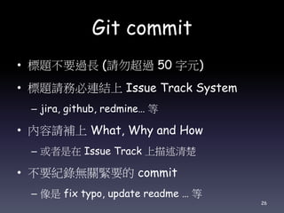 Git commit
• 標題不要過長 (請勿超過 50 字元)
• 標題請務必連結上 Issue Track System
– jira, github, redmine… 等
• 內容請補上 What, Why and How
– 或者是在 Issue Track 上描述清楚
• 不要紀錄無關緊要的 commit
– 像是 fix typo, update readme … 等
26
 