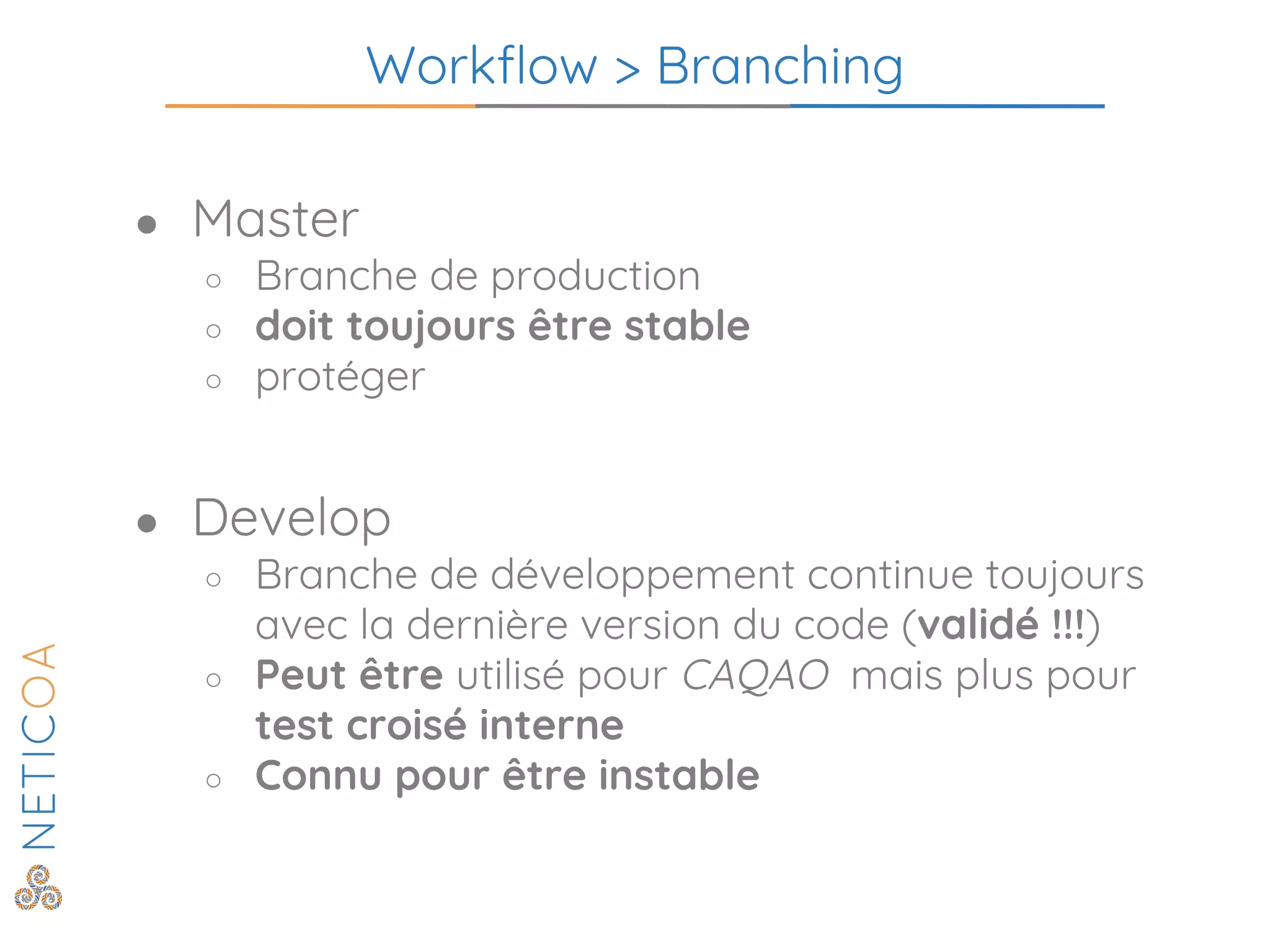 Workflow > Branching
● Master
○ Branche de production
○ doit toujours être stable
○ protéger
● Develop
○ Branche de développement continue toujours
avec la dernière version du code (validé !!!)
○ Peut être utilisé pour CAQAO mais plus pour
test croisé interne
○ Connu pour être instable
 