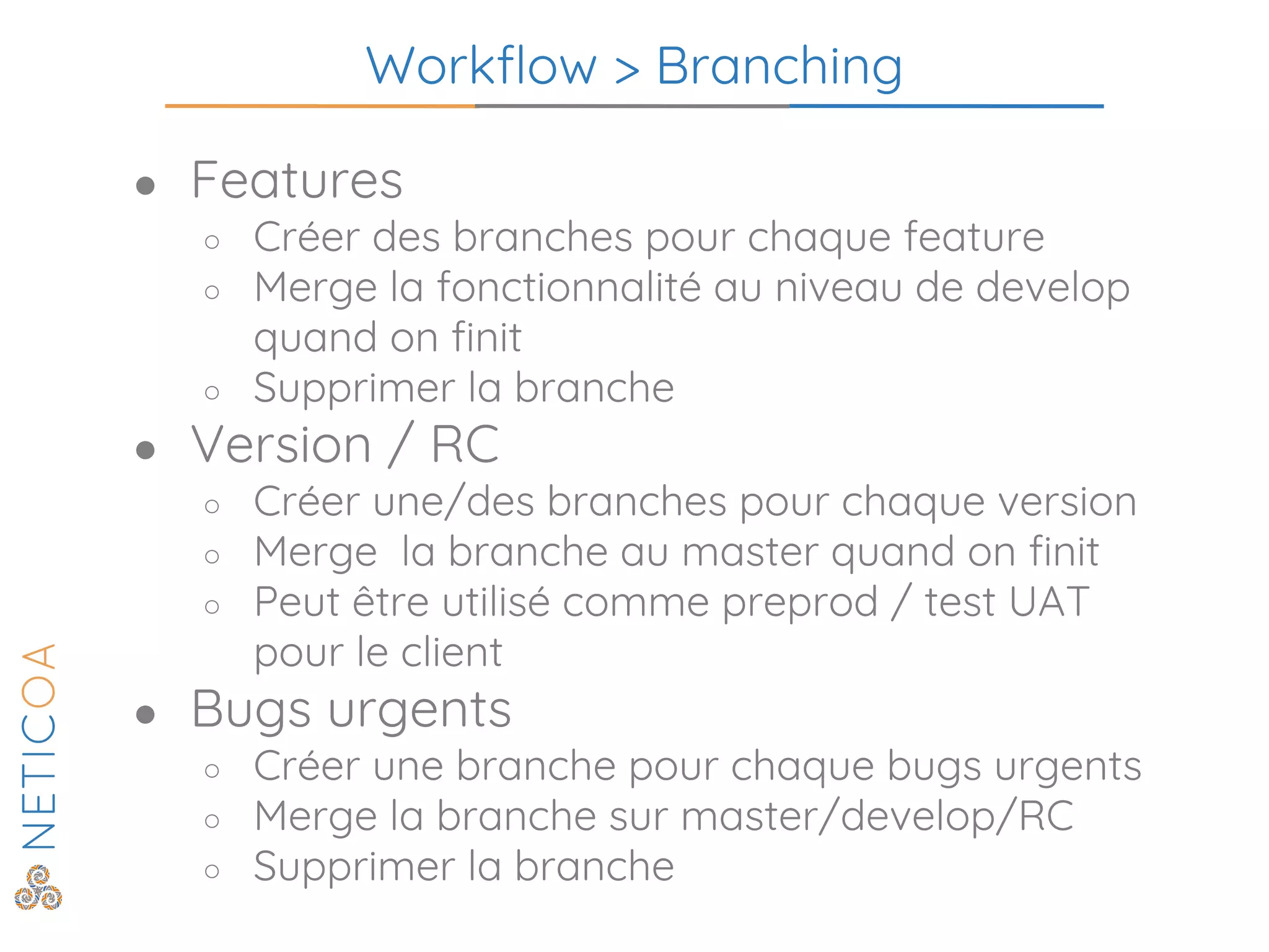 Workflow > Branching
● Features
○ Créer des branches pour chaque feature
○ Merge la fonctionnalité au niveau de develop
quand on finit
○ Supprimer la branche
● Version / RC
○ Créer une/des branches pour chaque version
○ Merge la branche au master quand on finit
○ Peut être utilisé comme preprod / test UAT
pour le client
● Bugs urgents
○ Créer une branche pour chaque bugs urgents
○ Merge la branche sur master/develop/RC
○ Supprimer la branche
 