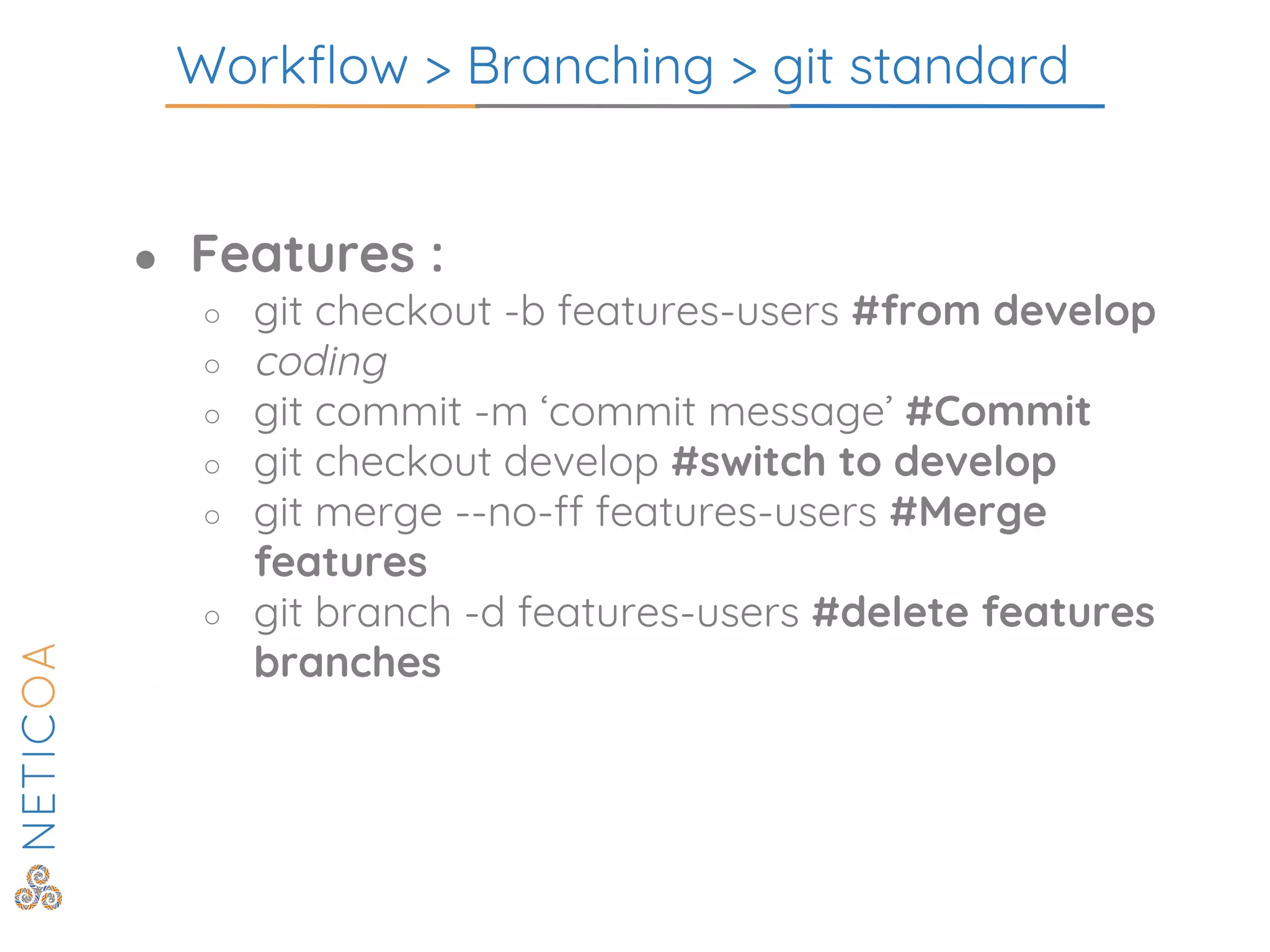 Workflow > Branching > git standard
● Features :
○ git checkout -b features-users #from develop
○ coding
○ git commit -m ‘commit message’ #Commit
○ git checkout develop #switch to develop
○ git merge --no-ff features-users #Merge
features
○ git branch -d features-users #delete features
branches
 