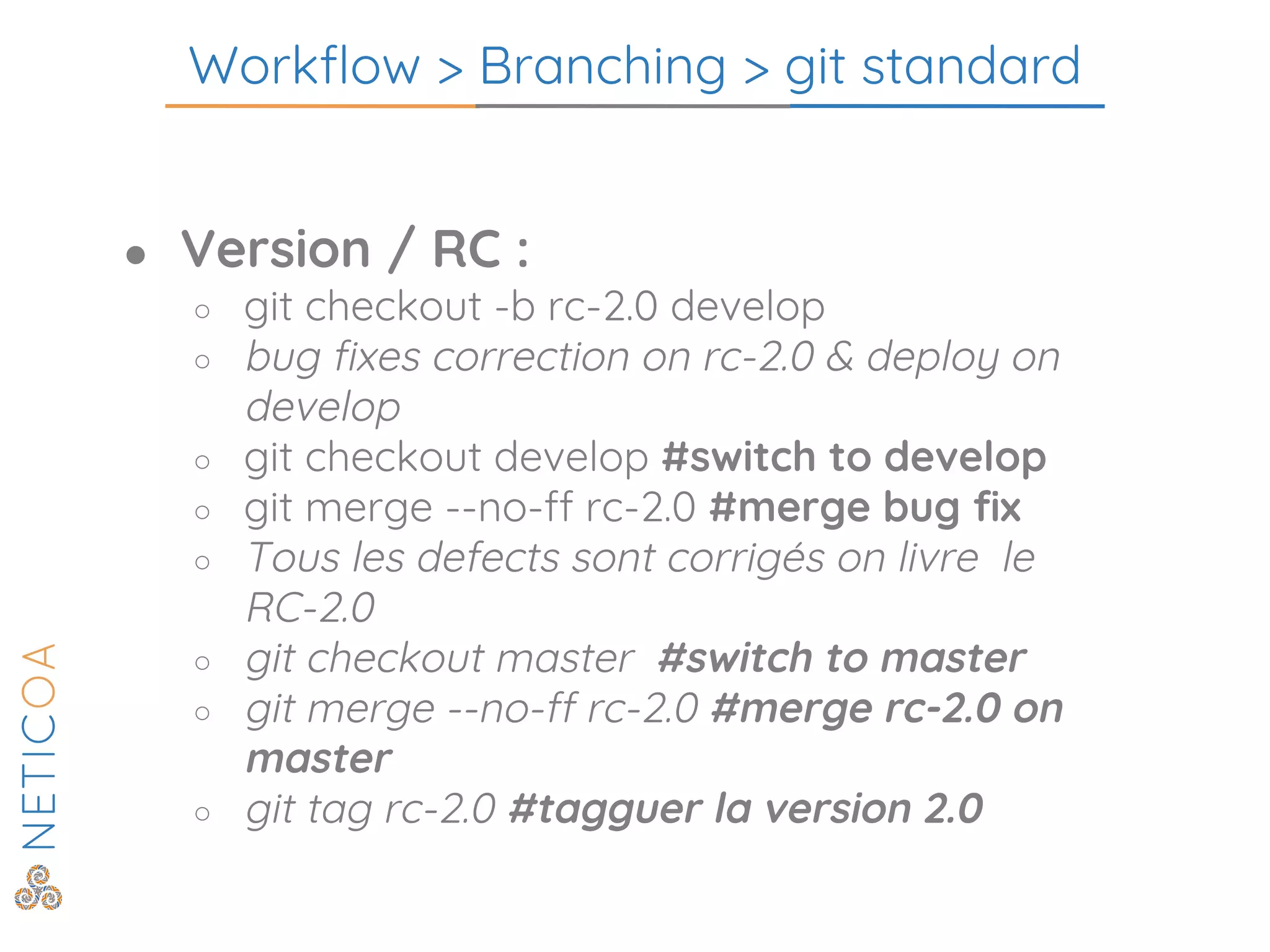 Workflow > Branching > git standard
● Version / RC :
○ git checkout -b rc-2.0 develop
○ bug fixes correction on rc-2.0 & deploy on
develop
○ git checkout develop #switch to develop
○ git merge --no-ff rc-2.0 #merge bug fix
○ Tous les defects sont corrigés on livre le
RC-2.0
○ git checkout master #switch to master
○ git merge --no-ff rc-2.0 #merge rc-2.0 on
master
○ git tag rc-2.0 #tagguer la version 2.0
 