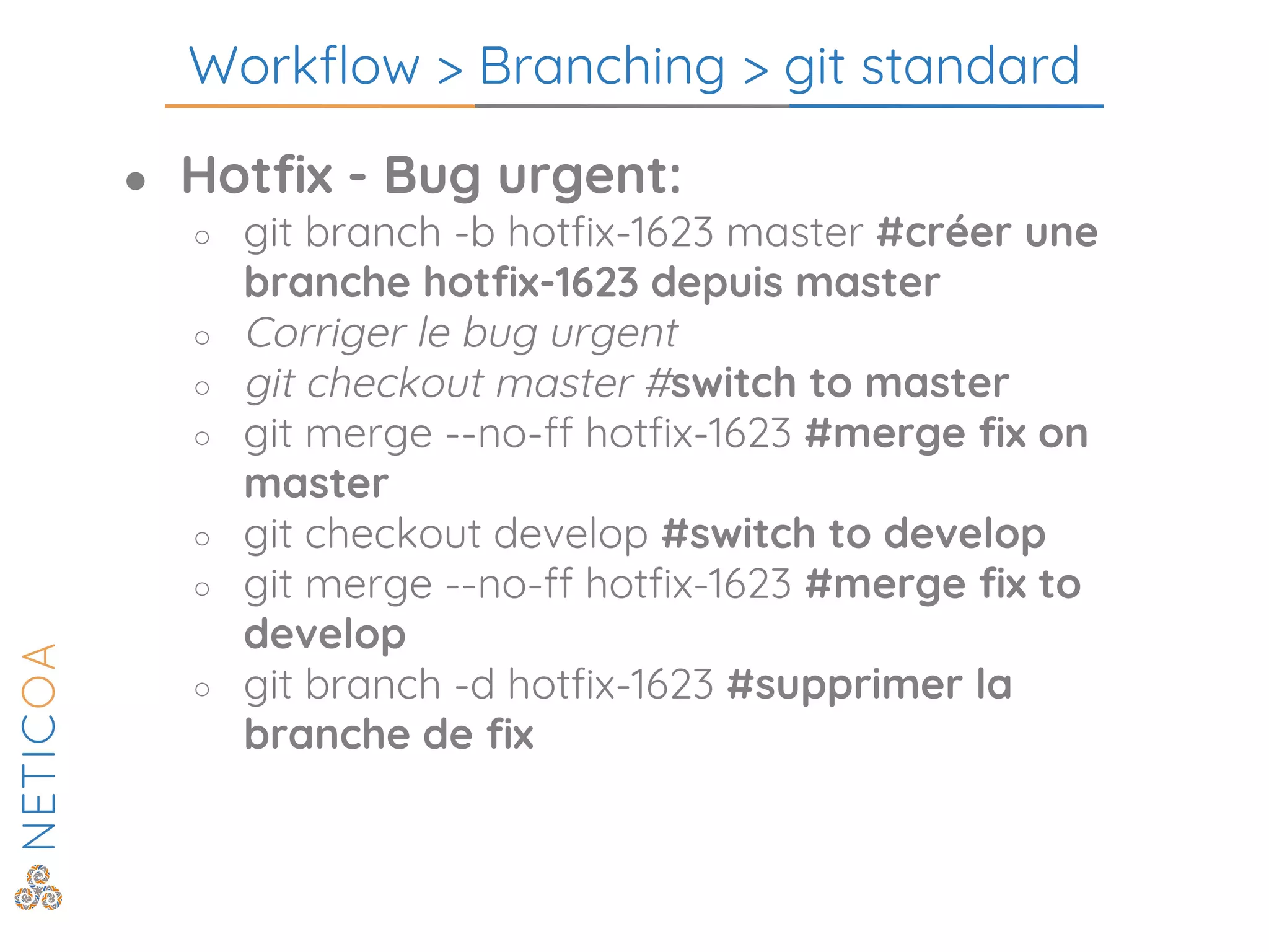 Workflow > Branching > git standard
● Hotfix - Bug urgent:
○ git branch -b hotfix-1623 master #créer une
branche hotfix-1623 depuis master
○ Corriger le bug urgent
○ git checkout master #switch to master
○ git merge --no-ff hotfix-1623 #merge fix on
master
○ git checkout develop #switch to develop
○ git merge --no-ff hotfix-1623 #merge fix to
develop
○ git branch -d hotfix-1623 #supprimer la
branche de fix
 