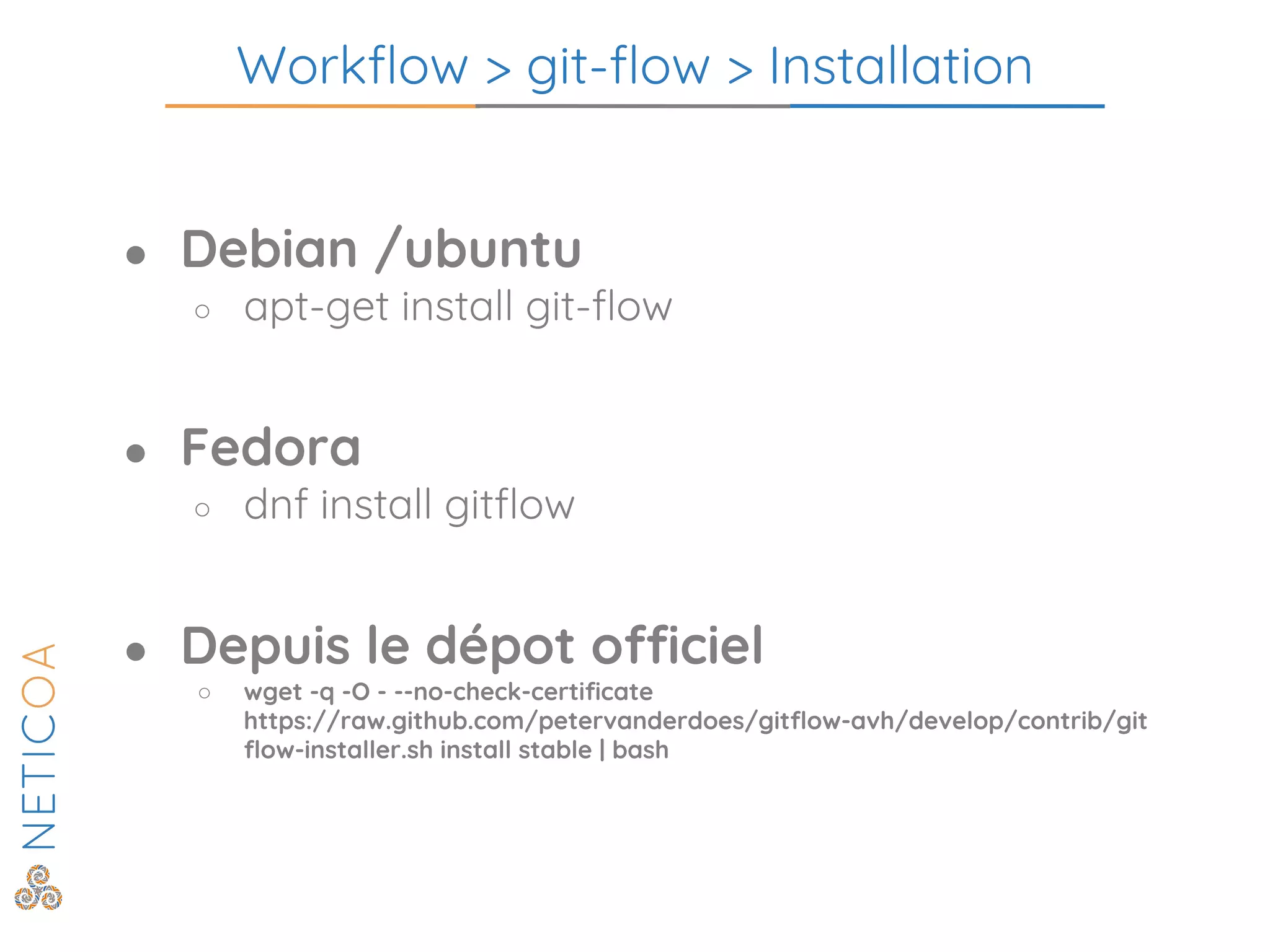 Workflow > git-flow > Installation
● Debian /ubuntu
○ apt-get install git-flow
● Fedora
○ dnf install gitflow
● Depuis le dépot officiel
○ wget -q -O - --no-check-certificate
https://raw.github.com/petervanderdoes/gitflow-avh/develop/contrib/git
flow-installer.sh install stable | bash
 