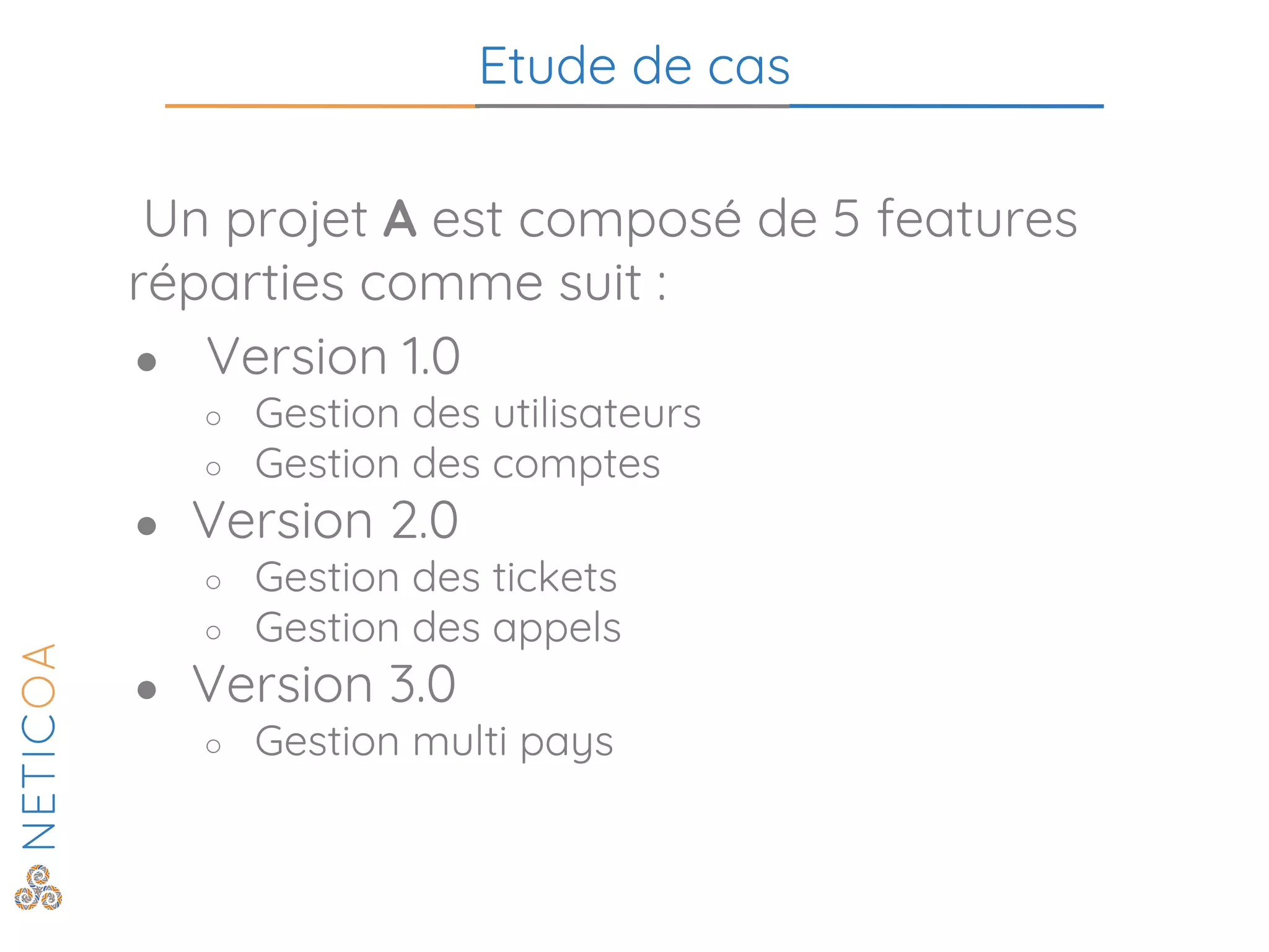 Etude de cas
Un projet A est composé de 5 features
réparties comme suit :
● Version 1.0
○ Gestion des utilisateurs
○ Gestion des comptes
● Version 2.0
○ Gestion des tickets
○ Gestion des appels
● Version 3.0
○ Gestion multi pays
 