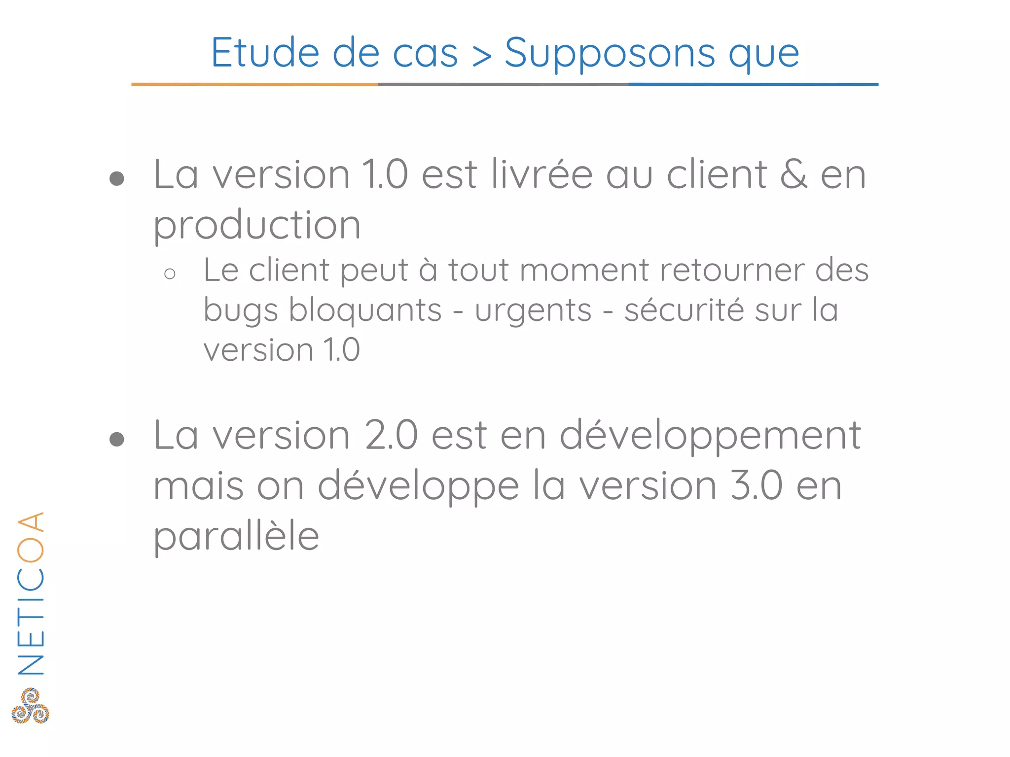 Etude de cas > Supposons que
● La version 1.0 est livrée au client & en
production
○ Le client peut à tout moment retourner des
bugs bloquants - urgents - sécurité sur la
version 1.0
● La version 2.0 est en développement
mais on développe la version 3.0 en
parallèle
 