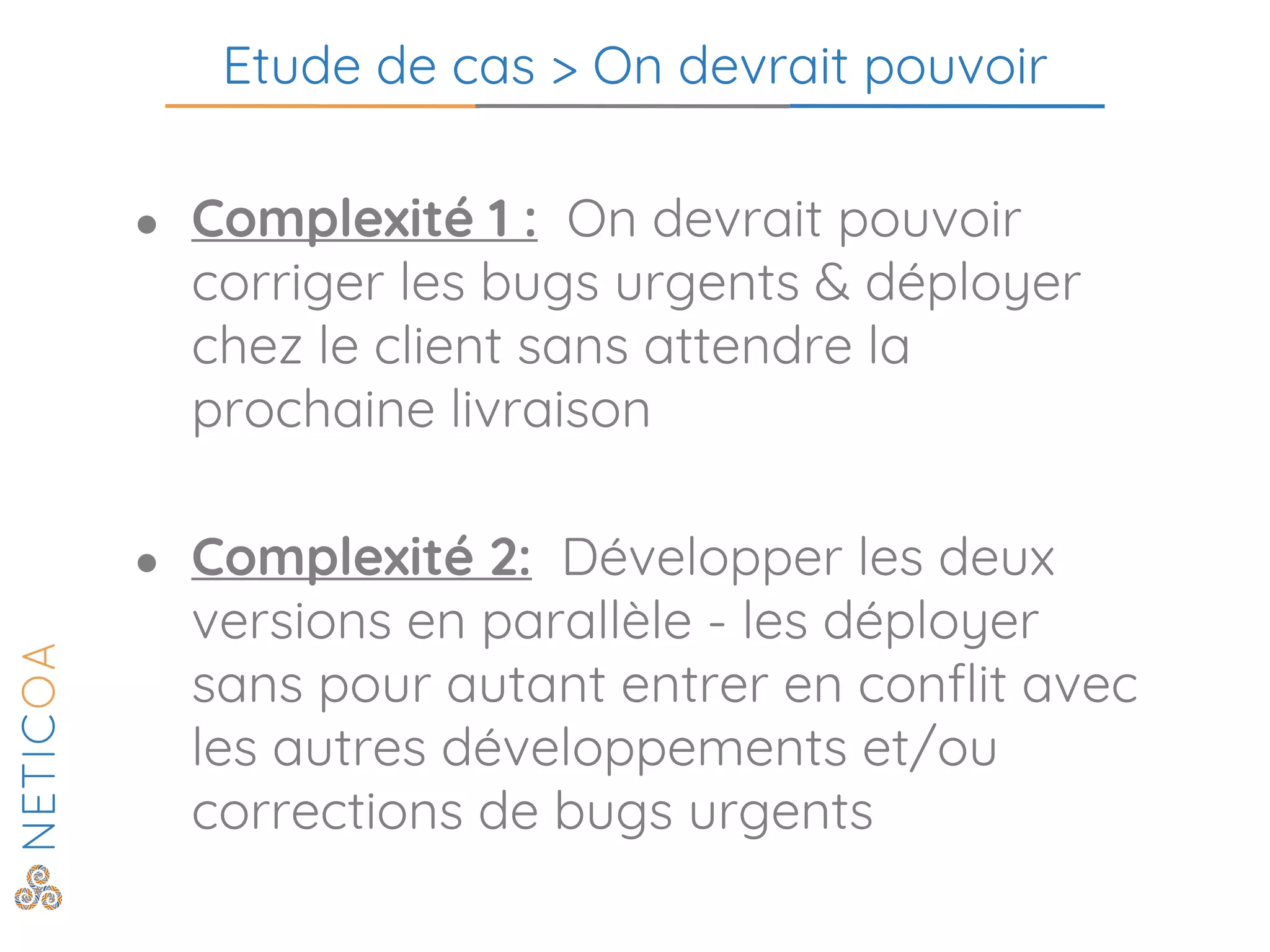 Etude de cas > On devrait pouvoir
● Complexité 1 : On devrait pouvoir
corriger les bugs urgents & déployer
chez le client sans attendre la
prochaine livraison
● Complexité 2: Développer les deux
versions en parallèle - les déployer
sans pour autant entrer en conflit avec
les autres développements et/ou
corrections de bugs urgents
 