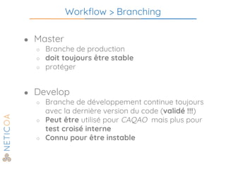 Workflow > Branching
● Master
○ Branche de production
○ doit toujours être stable
○ protéger
● Develop
○ Branche de développement continue toujours
avec la dernière version du code (validé !!!)
○ Peut être utilisé pour CAQAO mais plus pour
test croisé interne
○ Connu pour être instable
 