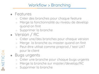 Workflow > Branching
● Features
○ Créer des branches pour chaque feature
○ Merge la fonctionnalité au niveau de develop
quand on finit
○ Supprimer la branche
● Version / RC
○ Créer une/des branches pour chaque version
○ Merge la branche au master quand on finit
○ Peut être utilisé comme preprod / test UAT
pour le client
● Bugs urgents
○ Créer une branche pour chaque bugs urgents
○ Merge la branche sur master/develop/RC
○ Supprimer la branche
 