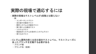 実際の現場で適応するには
• 実際の現場はテストレベルが4段階とは限らない
– 例
– コンポーネントテスト
– 自分達での統合テスト
– 既存システムとの統合テスト
– 第三者による統合テスト
– システムテスト
– 他会社のシステムを含めたシステムテスト
– 受け入れテスト
• Git Flow運用の前には自分達のテストレベル、テストフェーズに
あったブランチを定義する必要がある
– ブランチ数
– ブランチ名（役割）
 