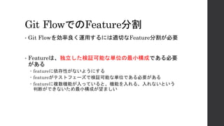 Git FlowでのFeature分割
• Git Flowを効率良く運用するには適切なFeature分割が必要
• Featureは、独立した検証可能な単位の最小構成である必要
がある
– featureに依存性がないようにする
– featureがテストフェーズで検証可能な単位である必要がある
– featureに複数機能が入っていると、機能を入れる、入れないという
判断ができないため最小構成が望ましい
 