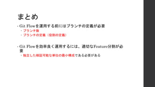 まとめ
• Git Flowを運用する前にはブランチの定義が必要
– ブランチ数
– ブランチの定義（役割の定義）
• Git Flowを効率良く運用するには、適切なFeature分割が必
要
– 独立した検証可能な単位の最小構成である必要がある
 