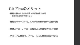 Git Flowのメリット
• 機能の独立したリポジトリが作成できる
– 機能の独立性が明確になる
• 機能をリリースする、しないの判断が後から選択可能
• 開発とテスト、テスト工程による明確なブランチ分割
• アジャイル開発や、イテレーション開発に向いている
 