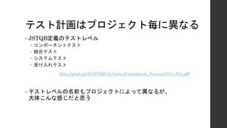 テスト計画はプロジェクト毎に異なる
• JSTQB定義のテストレベル
– コンポーネントテスト
– 統合テスト
– システムテスト
– 受け入れテスト
• テストレベルの名前もプロジェクトによって異なるが、
大体こんな感じだと思う
http://jstqb.jp/dl/JSTQB-SyllabusFoundation_Version2011.J02.pdf
 