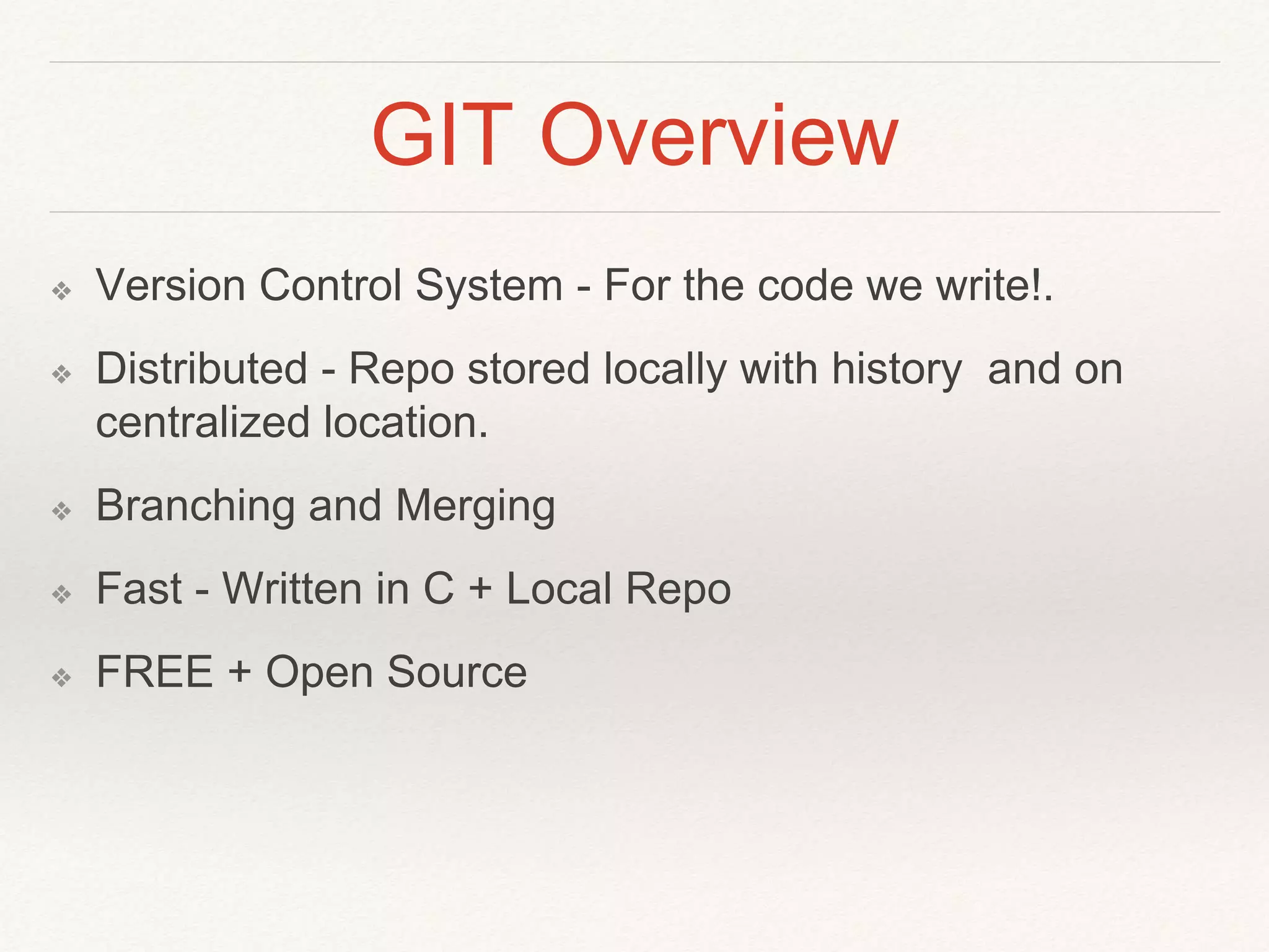 GIT Overview
❖ Version Control System - For the code we write!.
❖ Distributed - Repo stored locally with history and on
centralized location.
❖ Branching and Merging
❖ Fast - Written in C + Local Repo
❖ FREE + Open Source
 