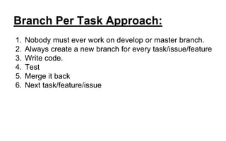 Branch Per Task Approach:
1. Nobody must ever work on develop or master branch.
2. Always create a new branch for every task/issue/feature
3. Write code.
4. Test
5. Merge it back
6. Next task/feature/issue
 