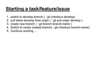 Starting a task/feature/issue
1. switch to develop branch ( : git checkout develop)
2. pull latest develop from origin ( : git pull origin develop )
3. create new branch ( : git branch branch-name )
4. Switch to newly created branch( : git checkout branch-name)
5. Continue working….
 