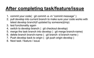 After completing task/feature/issue
1. commit your code( : git commit -a -m “commit message” )
2. pull develop into current branch to make sure your code works with
latest develop branch(if updated by someone)(imp)
3. test functionality again
4. switch to develop branch ( : git checkout develop)
5. merge the task branch into develop ( : git merge branch-name)
6. delete branch branch-name ( : git branch -d branch-name )
7. Push develop back to origin ( : git push origin develop )
8. Next task / feature / issue
 