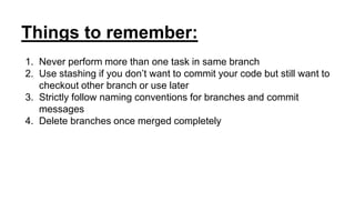 Things to remember:
1. Never perform more than one task in same branch
2. Use stashing if you don’t want to commit your code but still want to
checkout other branch or use later
3. Strictly follow naming conventions for branches and commit
messages
4. Delete branches once merged completely
 