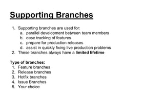 Supporting Branches
1. Supporting branches are used for:
a. parallel development between team members
b. ease tracking of features
c. prepare for production releases
d. assist in quickly fixing live production problems
2. These branches always have a limited lifetime
Type of branches:
1. Feature branches
2. Release branches
3. Hotfix branches
4. Issue Branches
5. Your choice
 