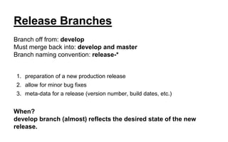 Release Branches
Branch off from: develop
Must merge back into: develop and master
Branch naming convention: release-*
1. preparation of a new production release
2. allow for minor bug fixes
3. meta-data for a release (version number, build dates, etc.)
When?
develop branch (almost) reflects the desired state of the new
release.
 