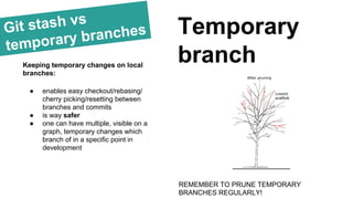 Git stash vs
temporary branches Temporary
branchKeeping temporary changes on local
branches:
● enables easy checkout/rebasing/
cherry picking/resetting between
branches and commits
● is way safer
● one can have multiple, visible on a
graph, temporary changes which
branch of in a specific point in
development
REMEMBER TO PRUNE TEMPORARY
BRANCHES REGULARLY!
 