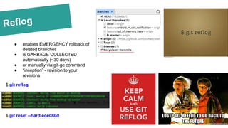 Reflog
● enables EMERGENCY rollback of
deleted branches
● is GARBAGE COLLECTED
automatically (~30 days)
● or manually via git-gc command
● “inception” - revision to your
revisions
$ git reflog
$ git reset --hard ece080d
 