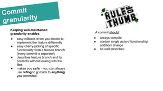 ● always compile!
● contain single action/ functionality/
addition/ change
● be well described
Commit
granularity
Keeping well-maintained
granularity enables:
● easy rollback when you decide to
implement the feature differently
● easy cherry-picking of specific
functionality from a feature branch
(every commit is separate!)
● describes feature branch and its
contents without looking into the
files
● makes you safer - you can always
use reflog to go back to anything
you commited
A commit should:
 